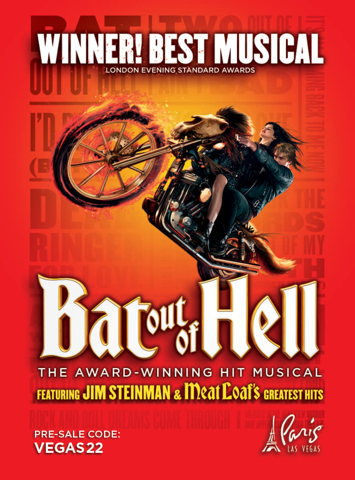 Winner! Best Musical - London Evening Standard Awards. Bat Out Of Hell The Award-Winning Hit Musical featuring Jim Steinman and Meat Loaf's greatest hits. Pre-sale code: VEGAS22. Paris Las Vegas.